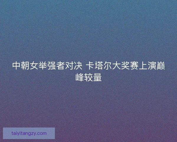 中朝女举强者对决 卡塔尔大奖赛上演巅峰较量