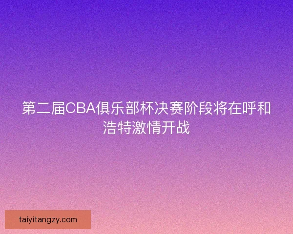 第二届CBA俱乐部杯决赛阶段将在呼和浩特激情开战